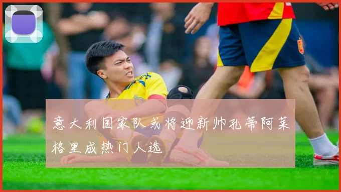 意大利国家队或将迎新帅孔蒂阿莱格里成热门人选