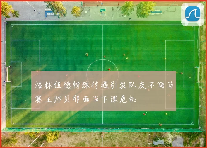 格林伍德特殊待遇引发队友不满马赛主帅贝耶面临下课危机