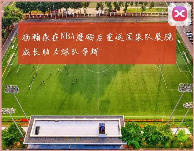 杨瀚森在NBA磨砺后重返国家队展现成长助力球队争辉