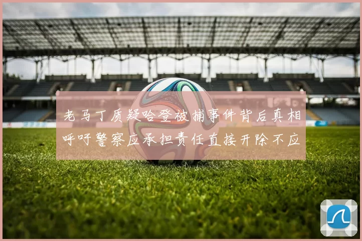 老马丁质疑哈登被捕事件背后真相呼吁警察应承担责任直接开除不应出风头