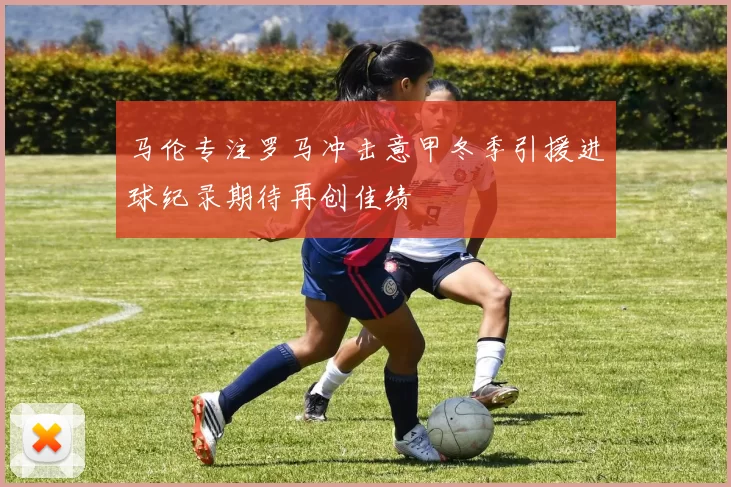 马伦专注罗马冲击意甲冬季引援进球纪录期待再创佳绩