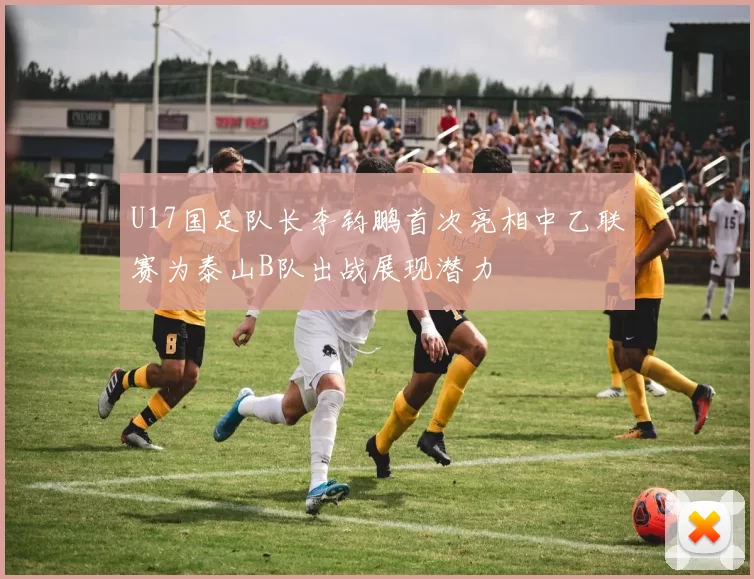 U17国足队长李钧鹏首次亮相中乙联赛为泰山B队出战展现潜力