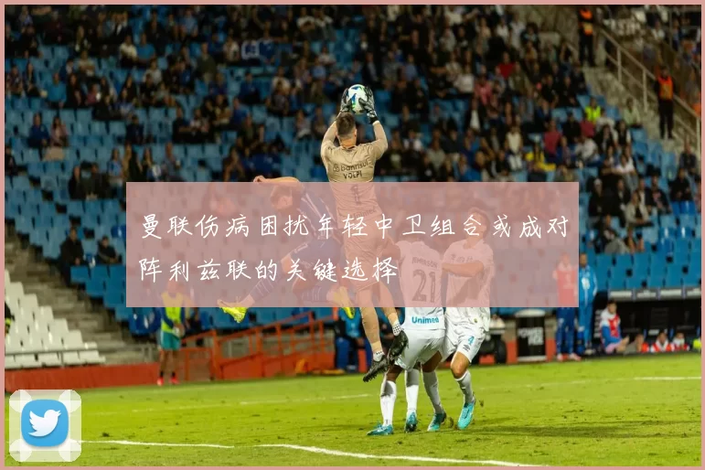 曼联伤病困扰年轻中卫组合或成对阵利兹联的关键选择