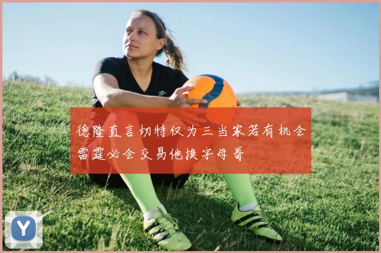 德隆直言切特仅为三当家若有机会雷霆必会交易他换字母哥