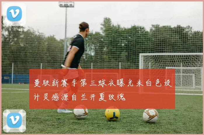 曼联新赛季第三球衣曝光米白色设计灵感源自兰开夏玫瑰