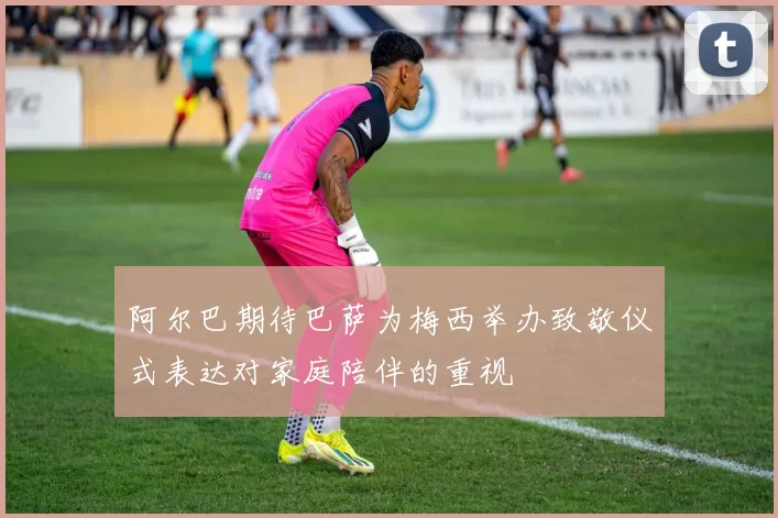 阿尔巴期待巴萨为梅西举办致敬仪式表达对家庭陪伴的重视