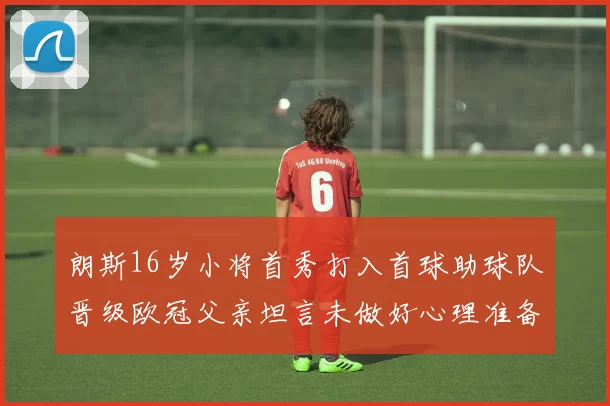 朗斯16岁小将首秀打入首球助球队晋级欧冠父亲坦言未做好心理准备
