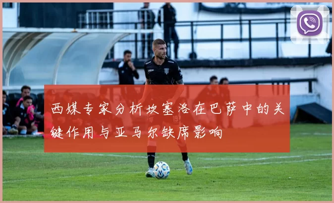 西媒专家分析坎塞洛在巴萨中的关键作用与亚马尔缺席影响