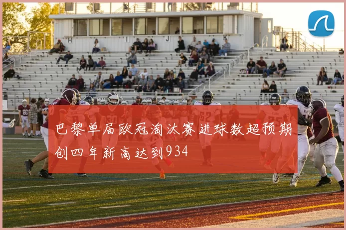 巴黎单届欧冠淘汰赛进球数超预期创四年新高达到934