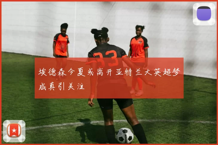 埃德森今夏或离开亚特兰大英超梦成真引关注