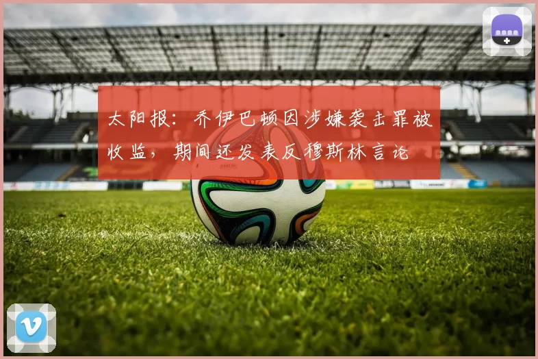 太阳报：乔伊巴顿因涉嫌袭击罪被收监，期间还发表反穆斯林言论
