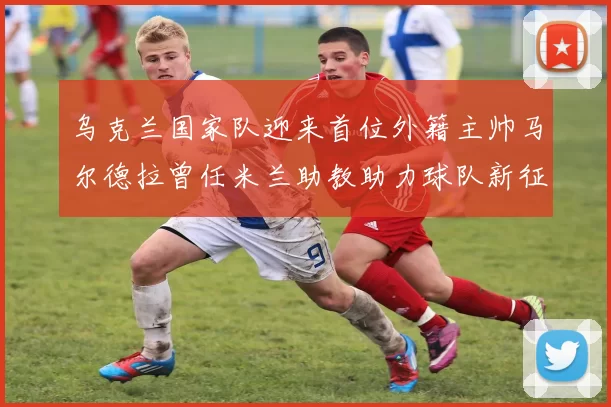 乌克兰国家队迎来首位外籍主帅马尔德拉曾任米兰助教助力球队新征程